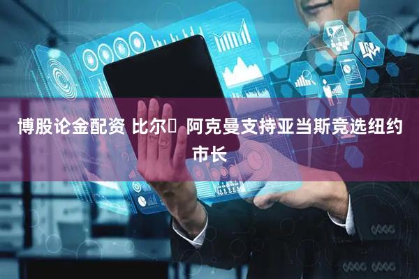 博股论金配资 比尔・阿克曼支持亚当斯竞选纽约市长