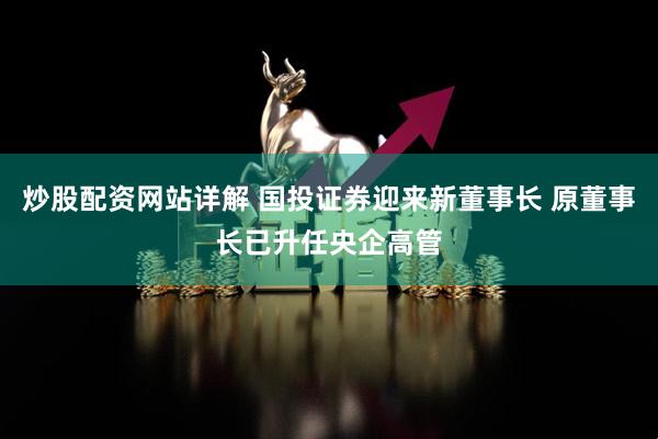 炒股配资网站详解 国投证券迎来新董事长 原董事长已升任央企高管