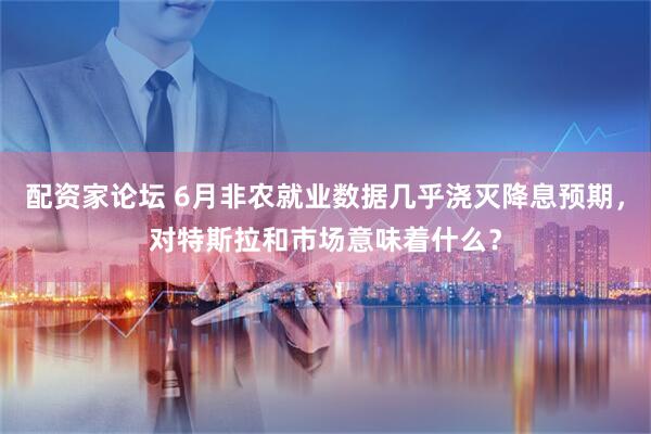 配资家论坛 6月非农就业数据几乎浇灭降息预期，对特斯拉和市场意味着什么？