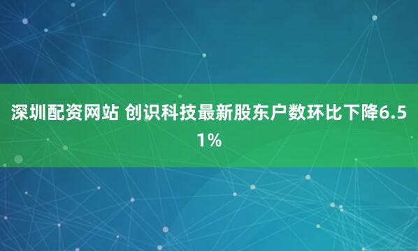 深圳配资网站 创识科技最新股东户数环比下降6.51%