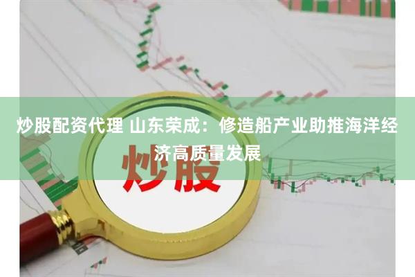 炒股配资代理 山东荣成：修造船产业助推海洋经济高质量发展