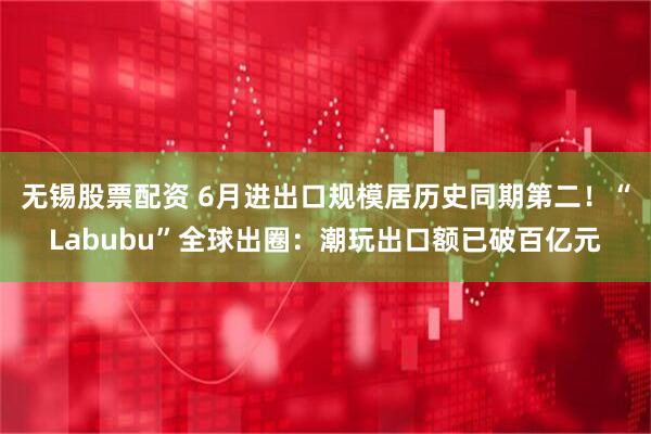 无锡股票配资 6月进出口规模居历史同期第二！“Labubu”全球出圈：潮玩出口额已破百亿元
