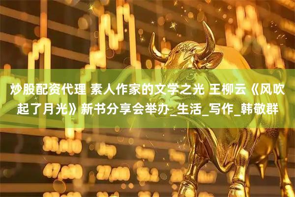 炒股配资代理 素人作家的文学之光 王柳云《风吹起了月光》新书分享会举办_生活_写作_韩敬群