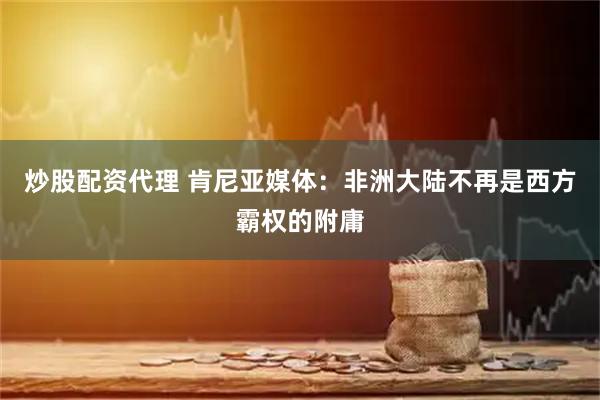 炒股配资代理 肯尼亚媒体：非洲大陆不再是西方霸权的附庸
