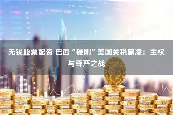 无锡股票配资 巴西“硬刚”美国关税霸凌：主权与尊严之战