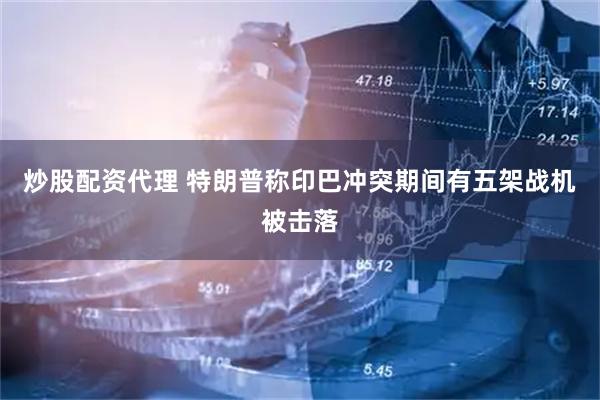 炒股配资代理 特朗普称印巴冲突期间有五架战机被击落