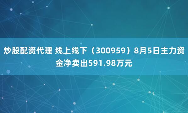 炒股配资代理 线上线下（300959）8月5日主力资金净卖出591.98万元