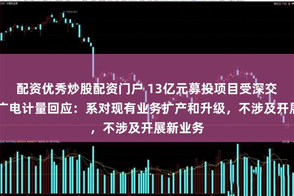 配资优秀炒股配资门户 13亿元募投项目受深交所问询 广电计量回应：系对现有业务扩产和升级，不涉及开展新业务