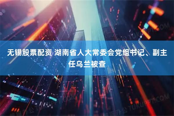 无锡股票配资 湖南省人大常委会党组书记、副主任乌兰被查