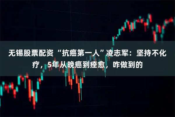 无锡股票配资 “抗癌第一人”凌志军：坚持不化疗，5年从晚癌到痊愈，咋做到的