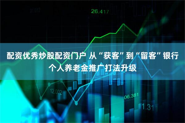 配资优秀炒股配资门户 从“获客”到“留客”银行个人养老金推广打法升级