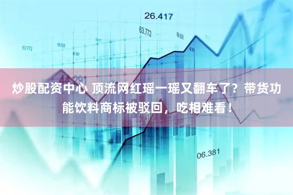 炒股配资中心 顶流网红瑶一瑶又翻车了？带货功能饮料商标被驳回，吃相难看！