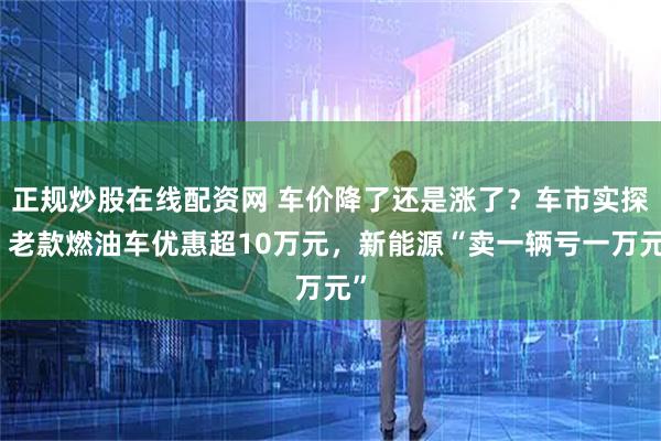 正规炒股在线配资网 车价降了还是涨了？车市实探：老款燃油车优惠超10万元，新能源“卖一辆亏一万元”