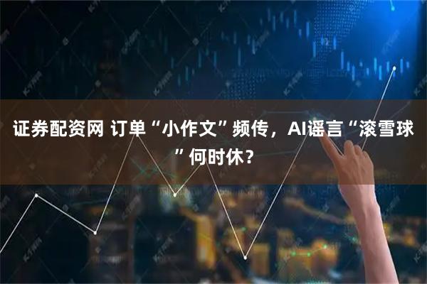 证券配资网 订单“小作文”频传，AI谣言“滚雪球”何时休？